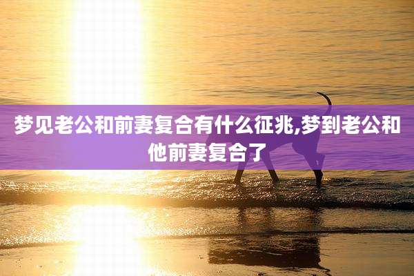 梦见老公和前妻复合有什么征兆,梦到老公和他前妻复合了