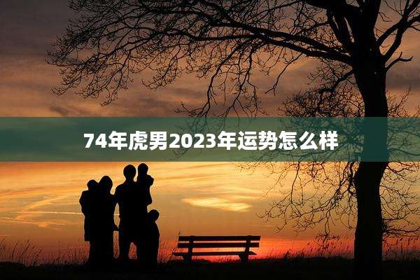 74年虎男2023年运势怎么样