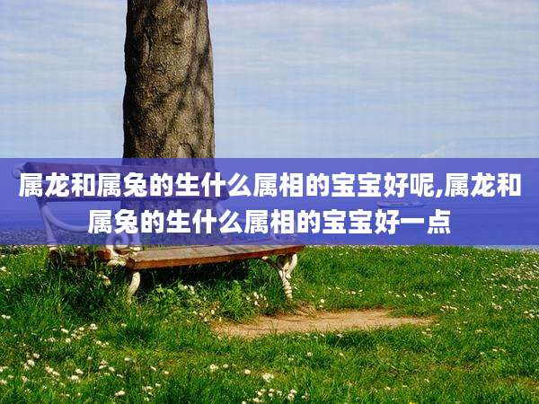 属龙和属兔的生什么属相的宝宝好呢,属龙和属兔的生什么属相的宝宝好一点