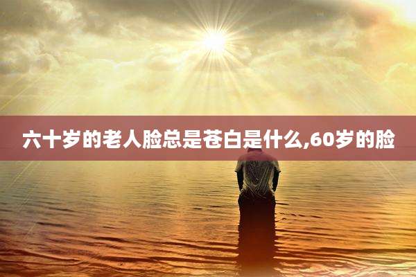 六十岁的老人脸总是苍白是什么,60岁的脸