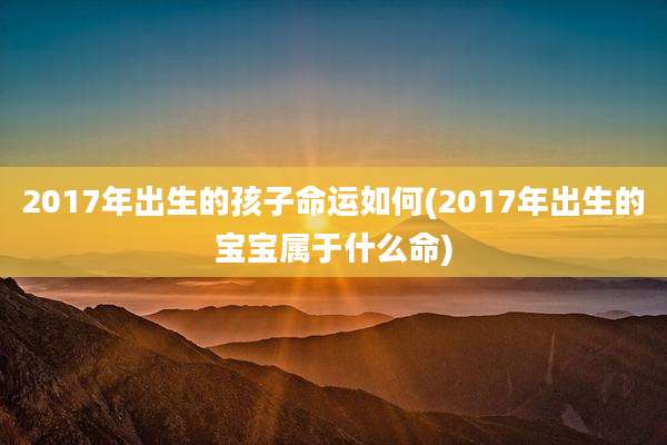 2017年出生的孩子命运如何(2017年出生的宝宝属于什么命)