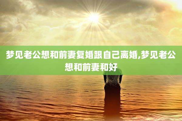 梦见老公想和前妻复婚跟自己离婚,梦见老公想和前妻和好