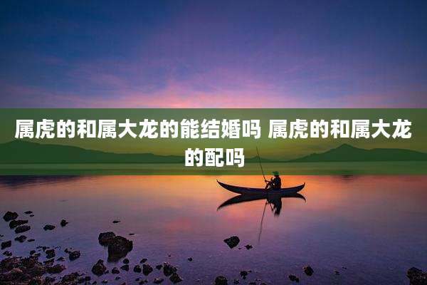 属虎的和属大龙的能结婚吗 属虎的和属大龙的配吗