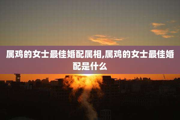 属鸡的女士最佳婚配属相,属鸡的女士最佳婚配是什么