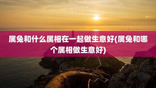 属兔和什么属相在一起做生意好(属兔和哪个属相做生意好)