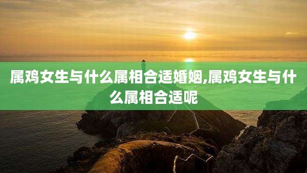 属鸡女生与什么属相合适婚姻,属鸡女生与什么属相合适呢