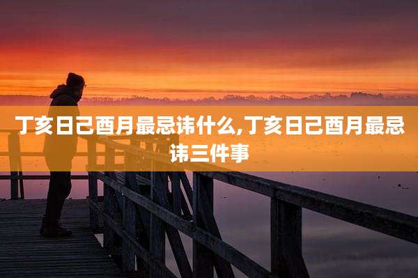 丁亥日己酉月最忌讳什么,丁亥日己酉月最忌讳三件事