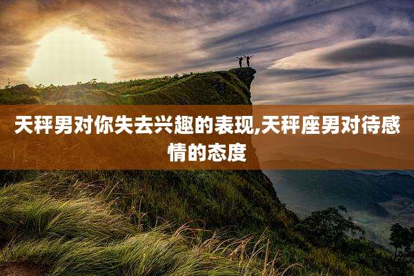 天秤男对你失去兴趣的表现,天秤座男对待感情的态度