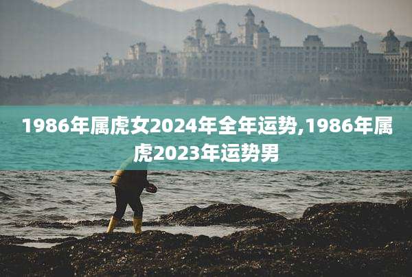 1986年属虎女2024年全年运势,1986年属虎2023年运势男