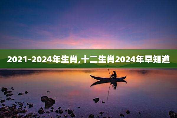 2021-2024年生肖,十二生肖2024年早知道