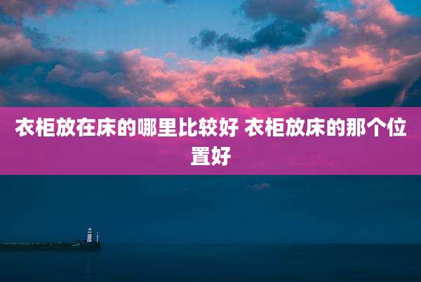 衣柜放在床的哪里比较好 衣柜放床的那个位置好