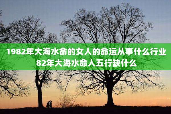 1982年大海水命的女人的命运从事什么行业 82年大海水命人五行缺什么