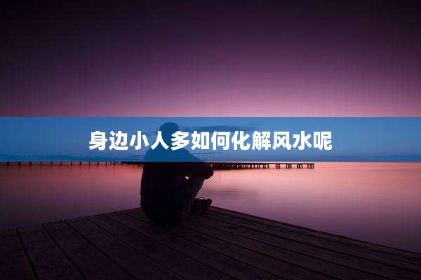 身边小人多如何化解风水呢