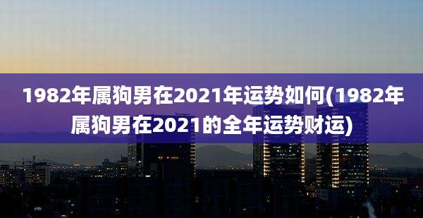 1982年属狗男在2021年运势如何(1982年属狗男在2021的全年运势财运)