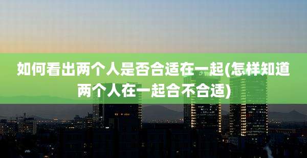 如何看出两个人是否合适在一起(怎样知道两个人在一起合不合适)
