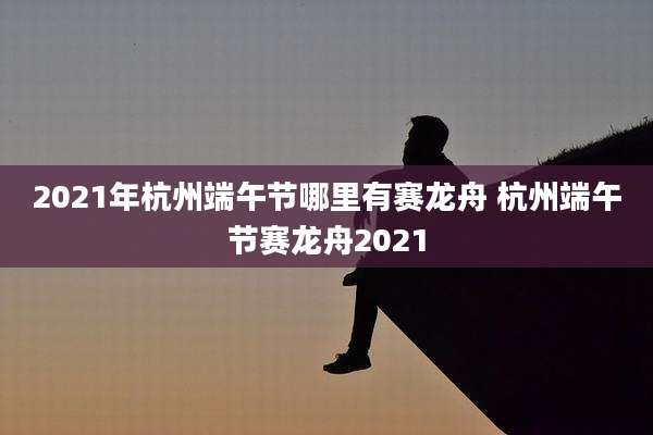2021年杭州端午节哪里有赛龙舟 杭州端午节赛龙舟2021