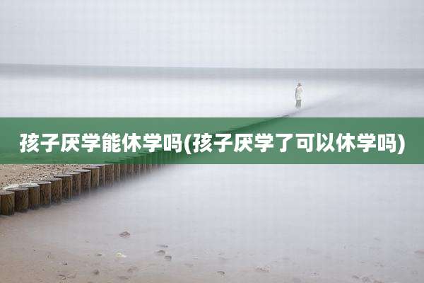 孩子厌学能休学吗(孩子厌学了可以休学吗)