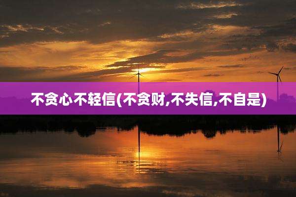 不贪心不轻信(不贪财,不失信,不自是)