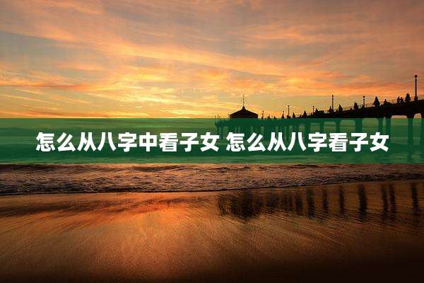 怎么从八字中看子女 怎么从八字看子女