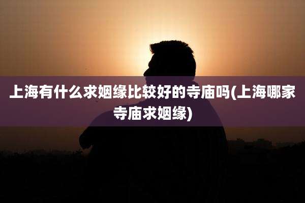 上海有什么求姻缘比较好的寺庙吗(上海哪家寺庙求姻缘)