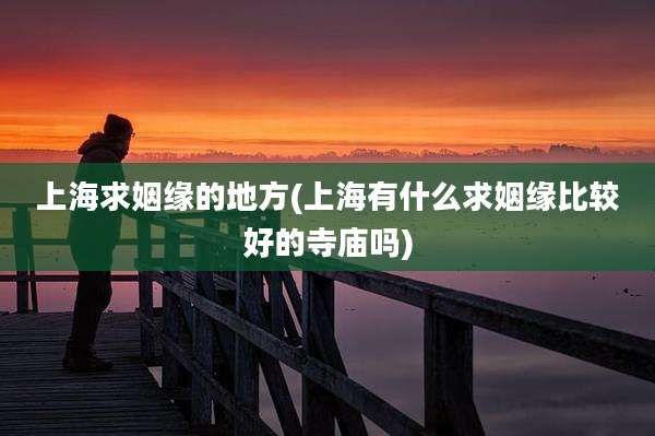 上海求姻缘的地方(上海有什么求姻缘比较好的寺庙吗)