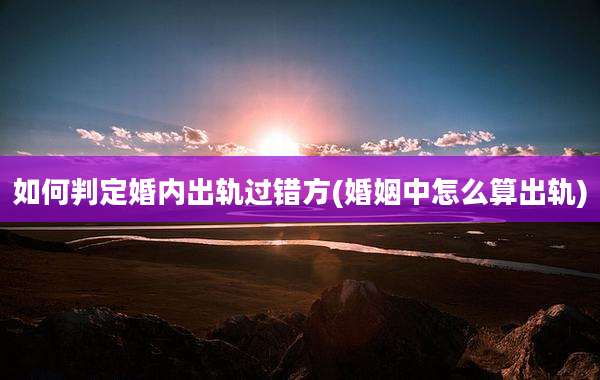 如何判定婚内出轨过错方(婚姻中怎么算出轨)
