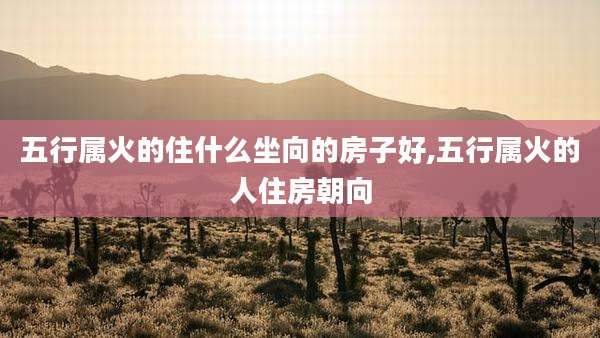 五行属火的住什么坐向的房子好,五行属火的人住房朝向