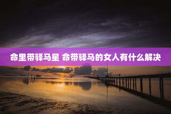 命里带驿马星 命带驿马的女人有什么解决