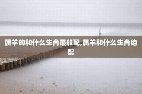 属羊的和什么生肖最般配,属羊和什么生肖绝配