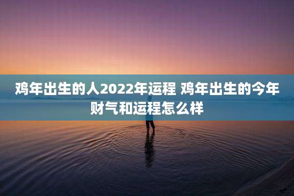 鸡年出生的人2022年运程 鸡年出生的今年财气和运程怎么样