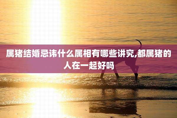 属猪结婚忌讳什么属相有哪些讲究,都属猪的人在一起好吗