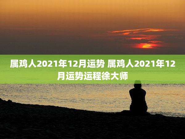 属鸡人2021年12月运势 属鸡人2021年12月运势运程徐大师