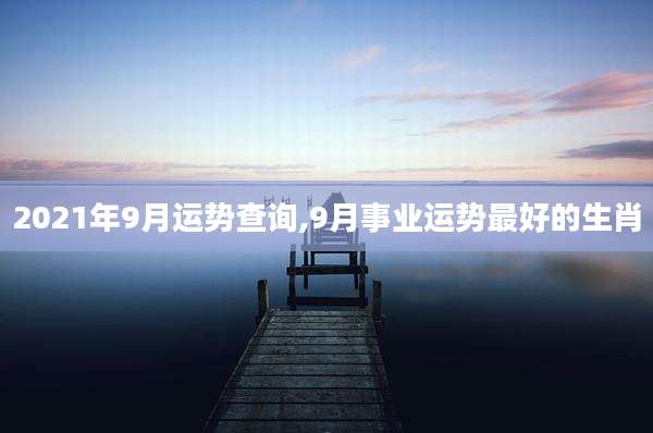 2021年9月运势查询,9月事业运势最好的生肖