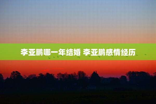 李亚鹏哪一年结婚 李亚鹏感情经历