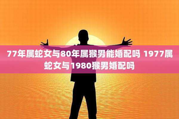 77年属蛇女与80年属猴男能婚配吗 1977属蛇女与1980猴男婚配吗