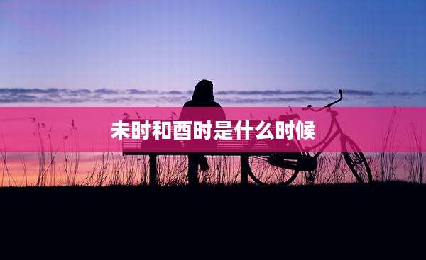 未时和酉时是什么时候