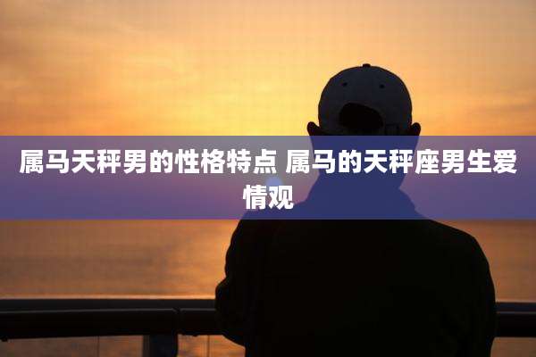 属马天秤男的性格特点 属马的天秤座男生爱情观