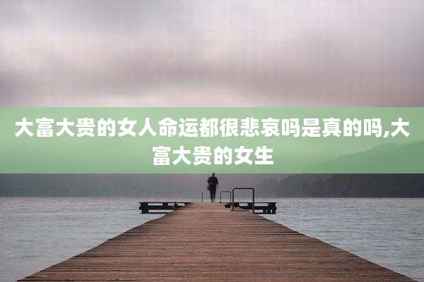 大富大贵的女人命运都很悲哀吗是真的吗,大富大贵的女生