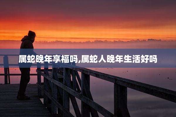 属蛇晚年享福吗,属蛇人晚年生活好吗