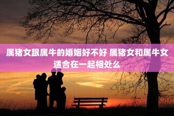属猪女跟属牛的婚姻好不好 属猪女和属牛女适合在一起相处么