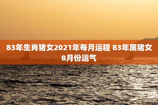 83年生肖猪女2021年每月运程 83年属猪女8月份运气