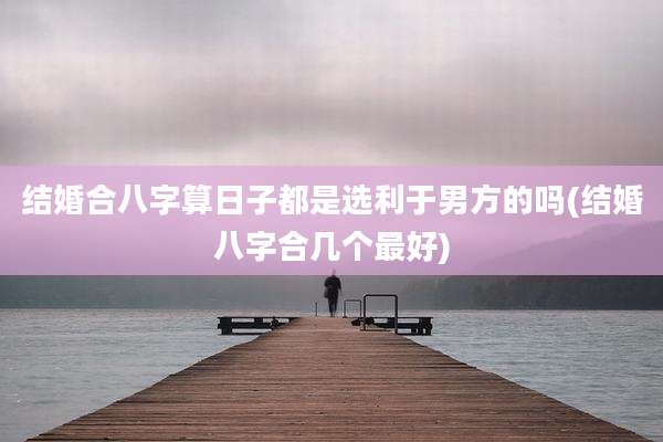 结婚合八字算日子都是选利于男方的吗(结婚八字合几个最好)