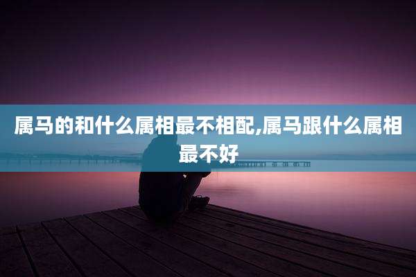 属马的和什么属相最不相配,属马跟什么属相最不好