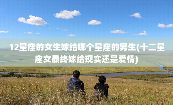 12星座的女生嫁给哪个星座的男生(十二星座女最终嫁给现实还是爱情)