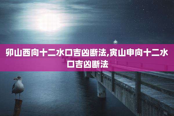 卯山西向十二水口吉凶断法,寅山申向十二水口吉凶断法