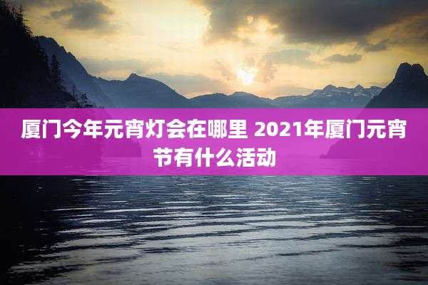 厦门今年元宵灯会在哪里 2021年厦门元宵节有什么活动