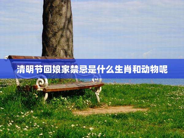 清明节回娘家禁忌是什么生肖和动物呢