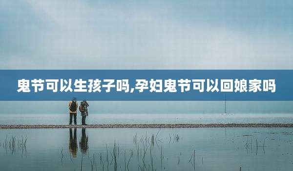 鬼节可以生孩子吗,孕妇鬼节可以回娘家吗