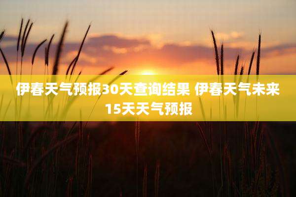伊春天气预报30天查询结果 伊春天气未来15天天气预报