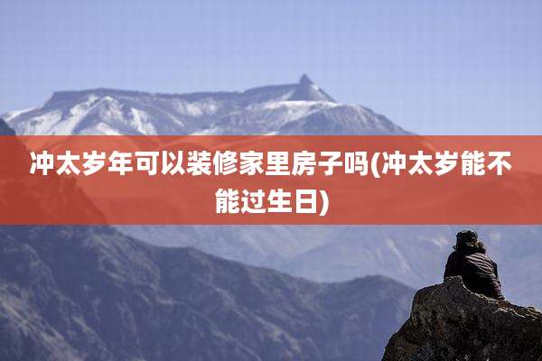 冲太岁年可以装修家里房子吗(冲太岁能不能过生日)
